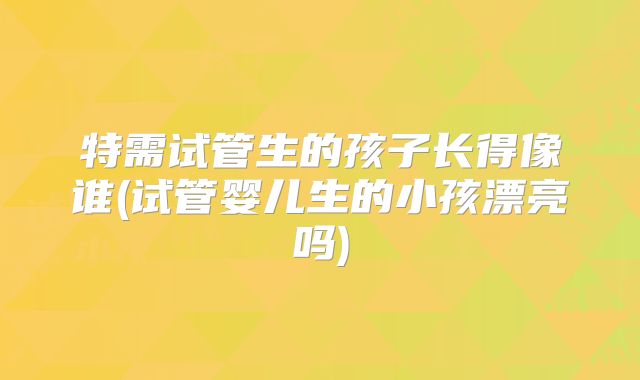 特需试管生的孩子长得像谁(试管婴儿生的小孩漂亮吗)