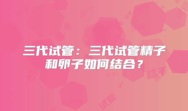 三代试管：三代试管精子和卵子如何结合？