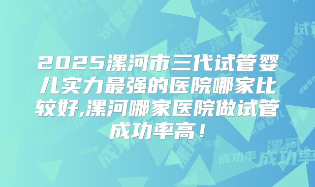 2025漯河市三代试管婴儿实力最强的医院哪家比较好,漯河哪家医院做试管成功率高！