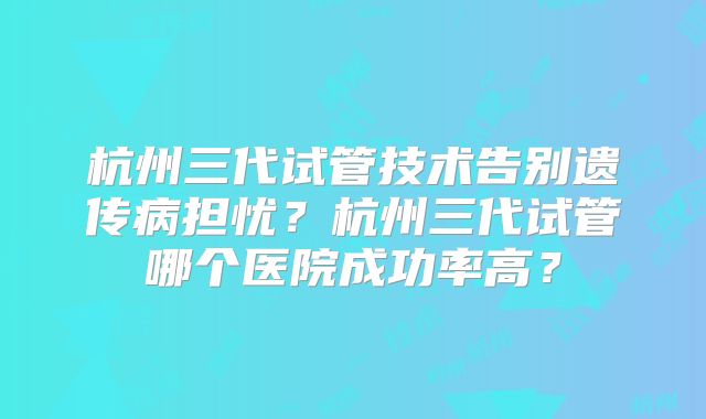 杭州三代试管技术告别遗传病担忧？杭州三代试管哪个医院成功率高？