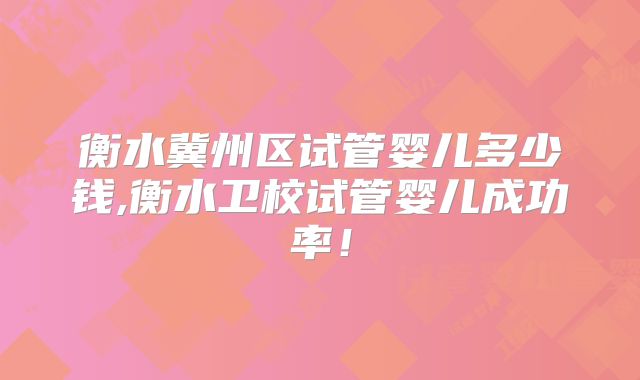 衡水冀州区试管婴儿多少钱,衡水卫校试管婴儿成功率！