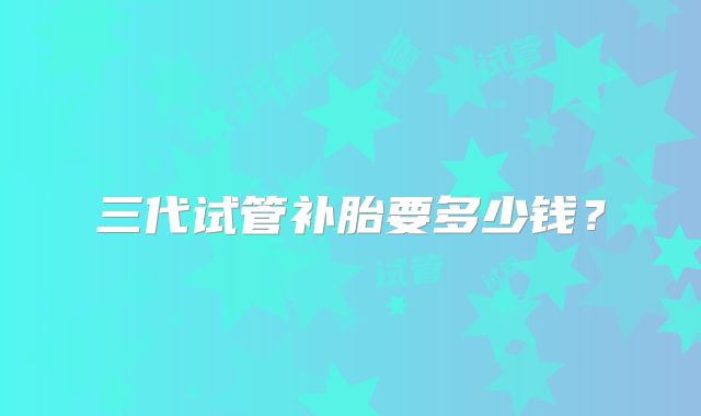 三代试管补胎要多少钱?