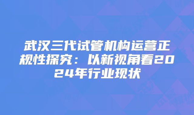 武汉三代试管机构运营正规性探究：以新视角看2024年行业现状
