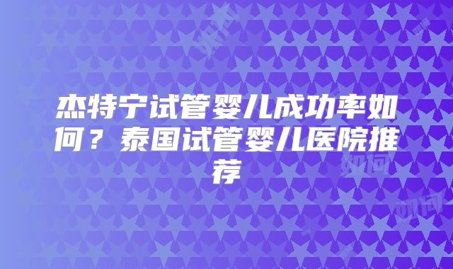 杰特宁试管婴儿成功率如何？泰国试管婴儿医院推荐
