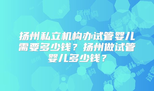 扬州私立机构办试管婴儿需要多少钱？扬州做试管婴儿多少钱？