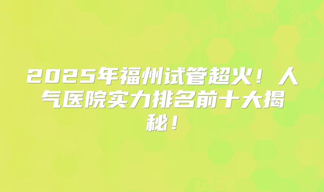 2025年福州试管超火！人气医院实力排名前十大揭秘！