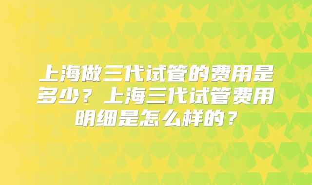 上海做三代试管的费用是多少？上海三代试管费用明细是怎么样的？