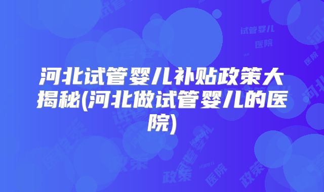 河北试管婴儿补贴政策大揭秘(河北做试管婴儿的医院)