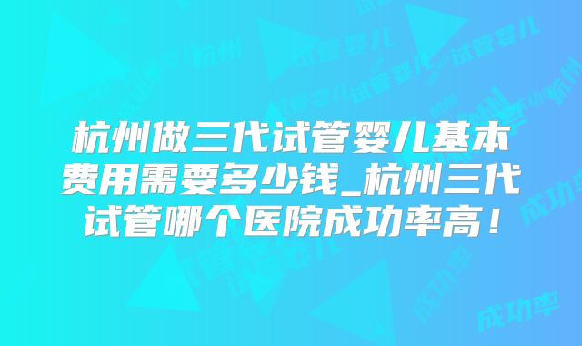 杭州做三代试管婴儿基本费用需要多少钱_杭州三代试管哪个医院成功率高！
