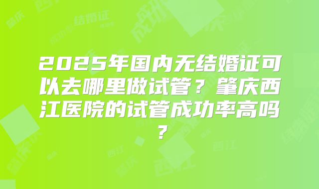 2025年国内无结婚证可以去哪里做试管？肇庆西江医院的试管成功率高吗？