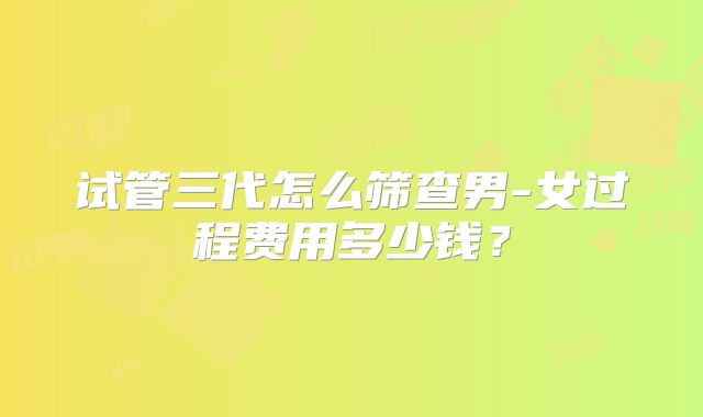 试管三代怎么筛查男-女过程费用多少钱？