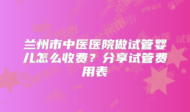 兰州市中医医院做试管婴儿怎么收费?分享试管费用表