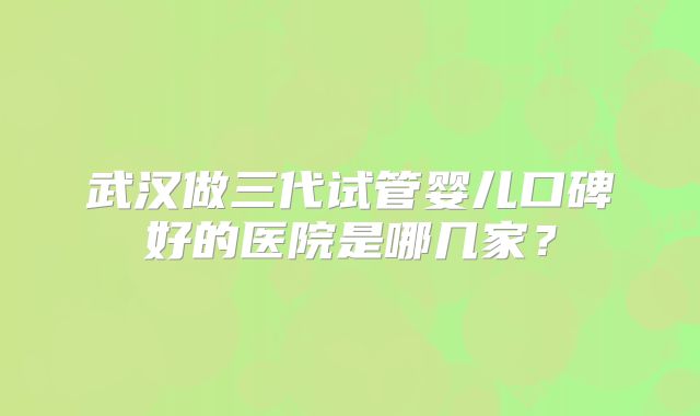 武汉做三代试管婴儿口碑好的医院是哪几家?
