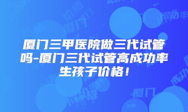 厦门三甲医院做三代试管吗-厦门三代试管高成功率生孩子价格!