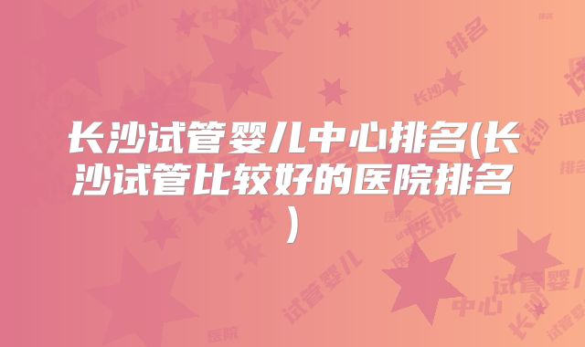 长沙试管婴儿中心排名(长沙试管比较好的医院排名)