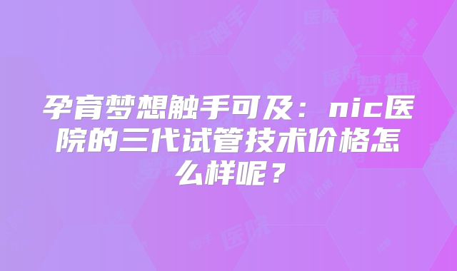 孕育梦想触手可及：nic医院的三代试管技术价格怎么样呢？