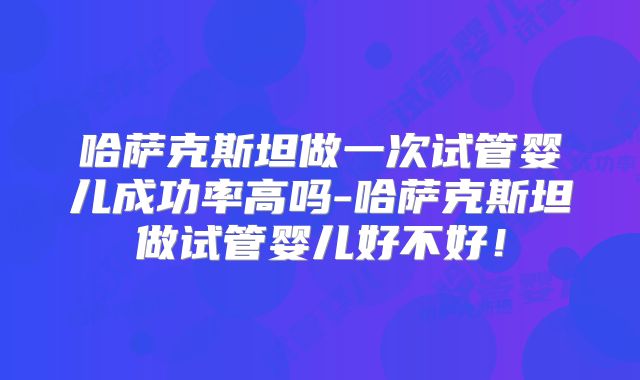 哈萨克斯坦做一次试管婴儿成功率高吗-哈萨克斯坦做试管婴儿好不好！