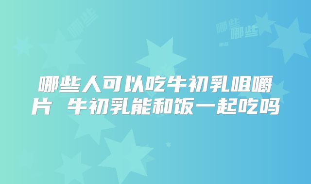 哪些人可以吃牛初乳咀嚼片 牛初乳能和饭一起吃吗