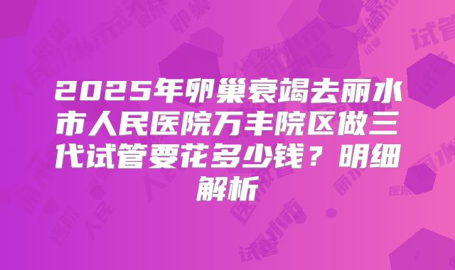 2025年卵巢衰竭去丽水市人民医院万丰院区做三代试管要花多少钱?明细解析