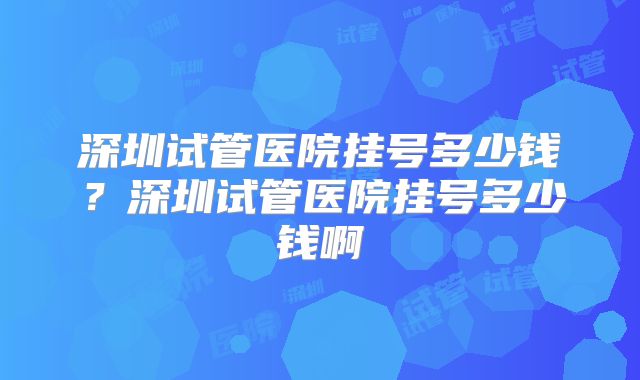 深圳试管医院挂号多少钱？深圳试管医院挂号多少钱啊