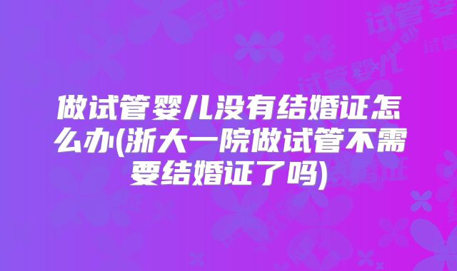 做试管婴儿没有结婚证怎么办(浙大一院做试管不需要结婚证了吗)