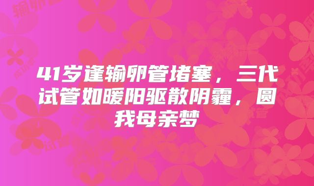 41岁逢输卵管堵塞，三代试管如暖阳驱散阴霾，圆我母亲梦