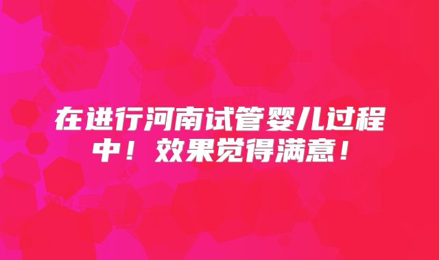 在进行河南试管婴儿过程中！效果觉得满意！