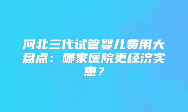 河北三代试管婴儿费用大盘点：哪家医院更经济实惠？