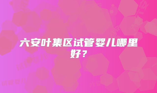 六安叶集区试管婴儿哪里好?