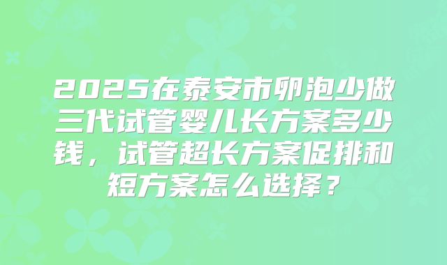 2025在泰安市卵泡少做三代试管婴儿长方案多少钱，试管超长方案促排和短方案怎么选择？