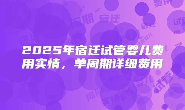 2025年宿迁试管婴儿费用实情，单周期详细费用