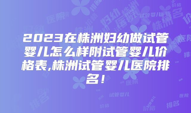 2023在株洲妇幼做试管婴儿怎么样附试管婴儿价格表,株洲试管婴儿医院排名！