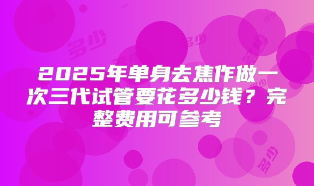 2025年单身去焦作做一次三代试管要花多少钱？完整费用可参考