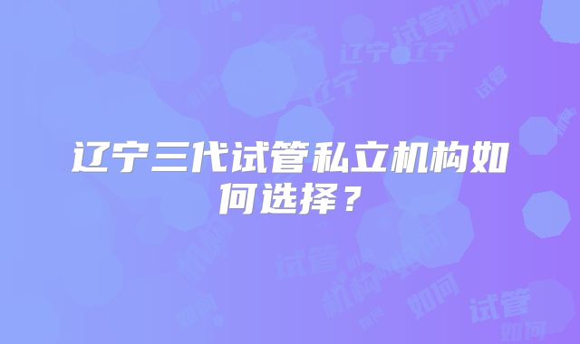 辽宁三代试管私立机构如何选择？