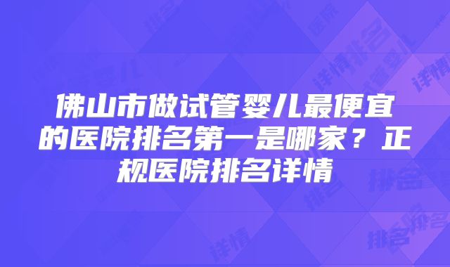 佛山市做试管婴儿最便宜的医院排名第一是哪家?正规医院排名详情
