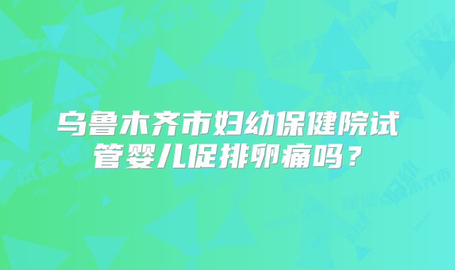 乌鲁木齐市妇幼保健院试管婴儿促排卵痛吗？