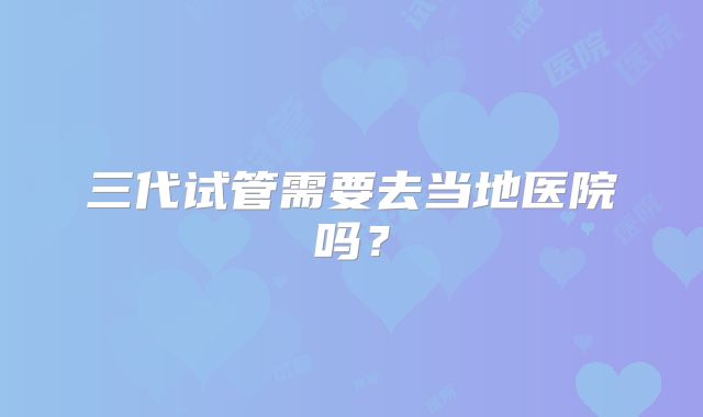 三代试管需要去当地医院吗?
