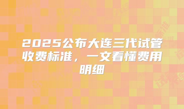 2025公布大连三代试管收费标准,一文看懂费用明细