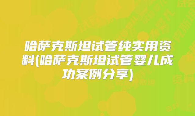 哈萨克斯坦试管纯实用资料(哈萨克斯坦试管婴儿成功案例分享)