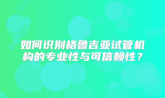如何识别格鲁吉亚试管机构的专业性与可信赖性?