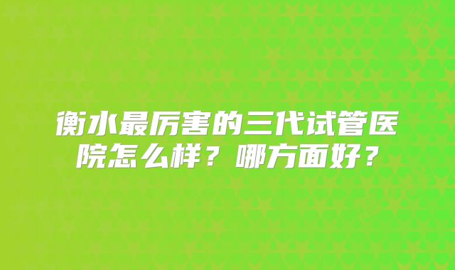 衡水最厉害的三代试管医院怎么样？哪方面好？