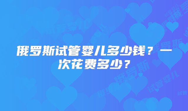 俄罗斯试管婴儿多少钱？一次花费多少？