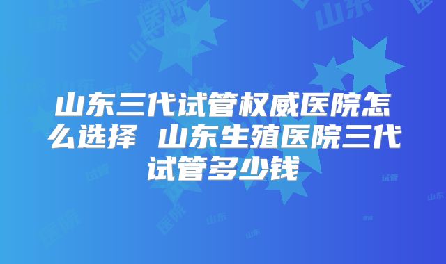 山东三代试管权威医院怎么选择 山东生殖医院三代试管多少钱