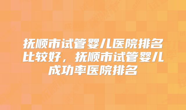 抚顺市试管婴儿医院排名比较好，抚顺市试管婴儿成功率医院排名