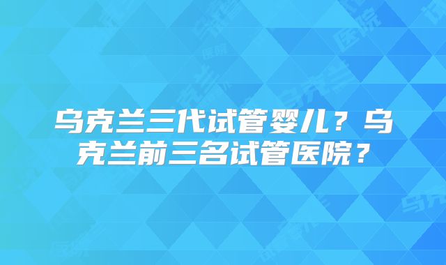 乌克兰三代试管婴儿?乌克兰前三名试管医院?
