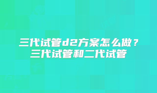 三代试管d2方案怎么做？三代试管和二代试管
