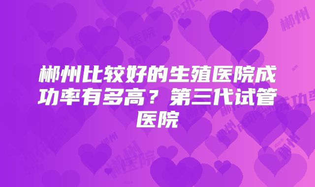 郴州比较好的生殖医院成功率有多高？第三代试管医院