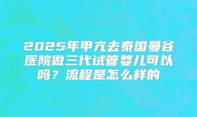 2025年甲亢去泰国曼谷医院做三代试管婴儿可以吗?流程是怎么样的