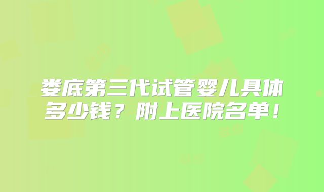 娄底第三代试管婴儿具体多少钱？附上医院名单！