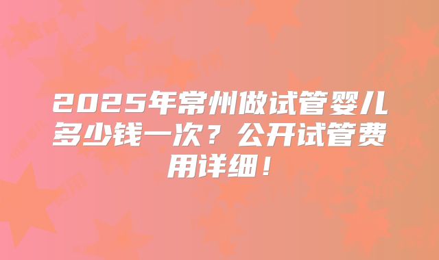 2025年常州做试管婴儿多少钱一次？公开试管费用详细！